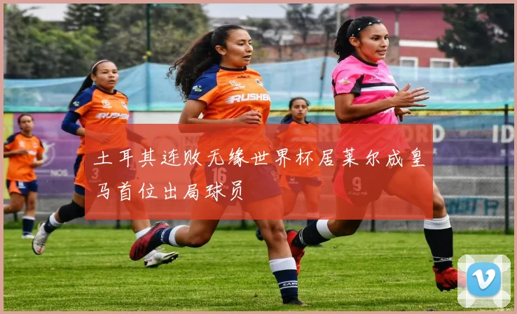 土耳其连败无缘世界杯居莱尔成皇马首位出局球员