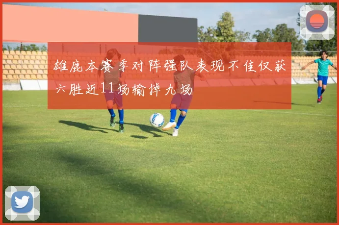 雄鹿本赛季对阵强队表现不佳仅获六胜近11场输掉九场