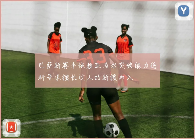 巴萨新赛季依赖亚马尔突破能力德科寻求擅长过人的新援加入