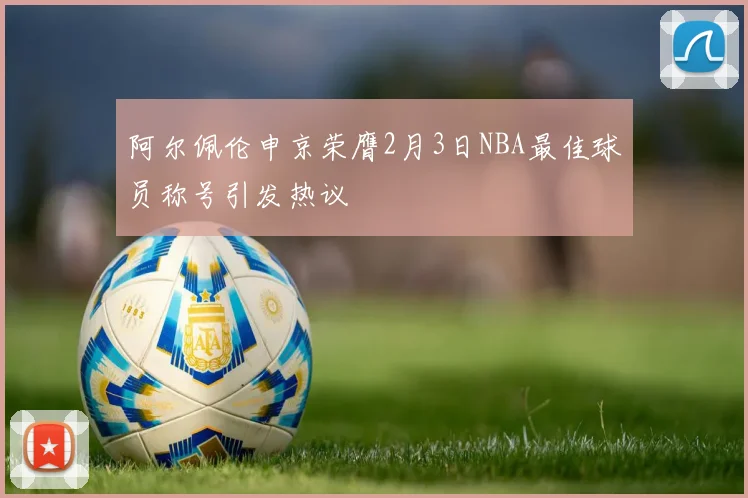 阿尔佩伦申京荣膺2月3日NBA最佳球员称号引发热议