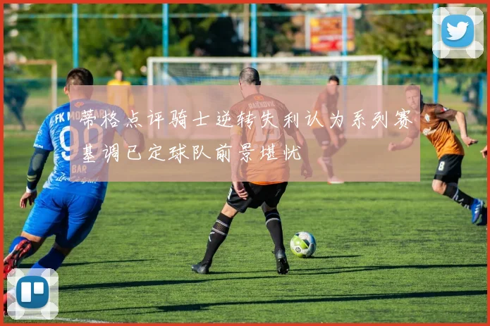 蒂格点评骑士逆转失利认为系列赛基调已定球队前景堪忧