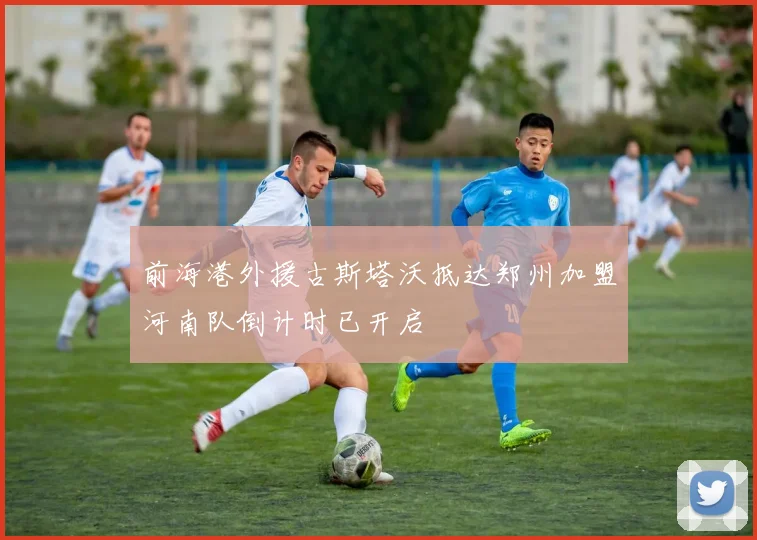 前海港外援古斯塔沃抵达郑州加盟河南队倒计时已开启