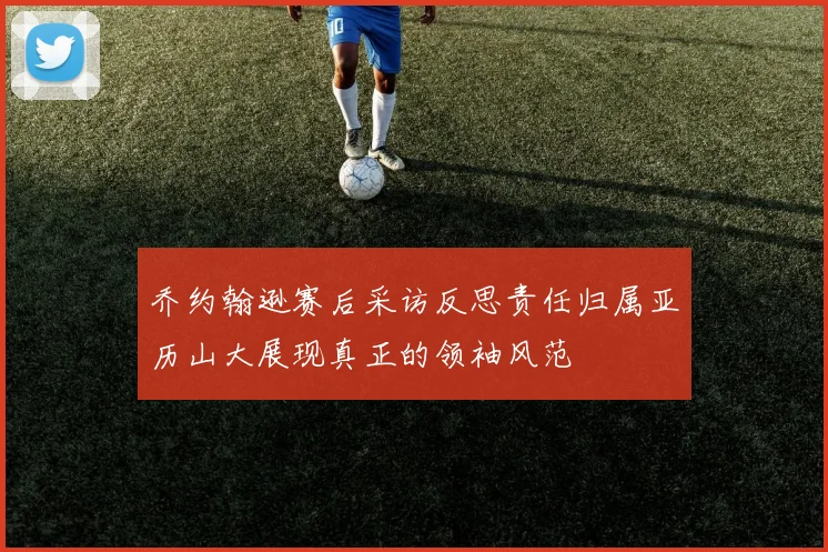 乔约翰逊赛后采访反思责任归属亚历山大展现真正的领袖风范