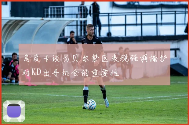 乌度卡谈戈贝尔禁区表现强调掩护对KD出手机会的重要性