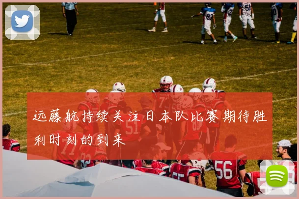 远藤航持续关注日本队比赛期待胜利时刻的到来