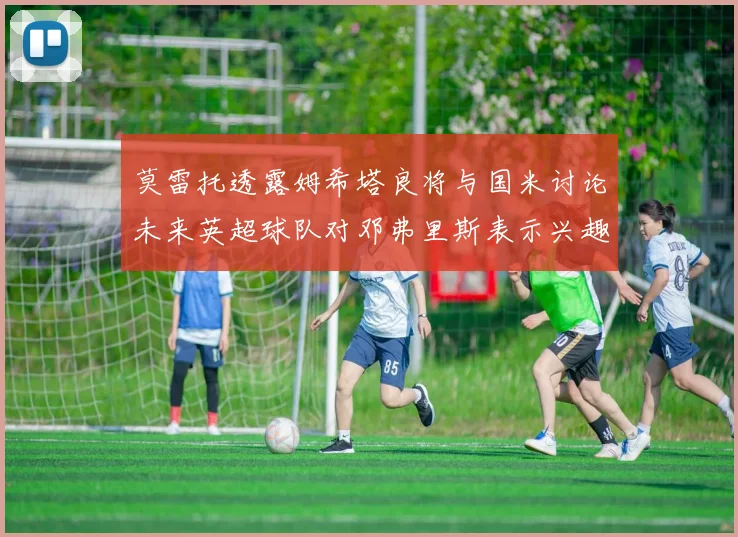 莫雷托透露姆希塔良将与国米讨论未来英超球队对邓弗里斯表示兴趣