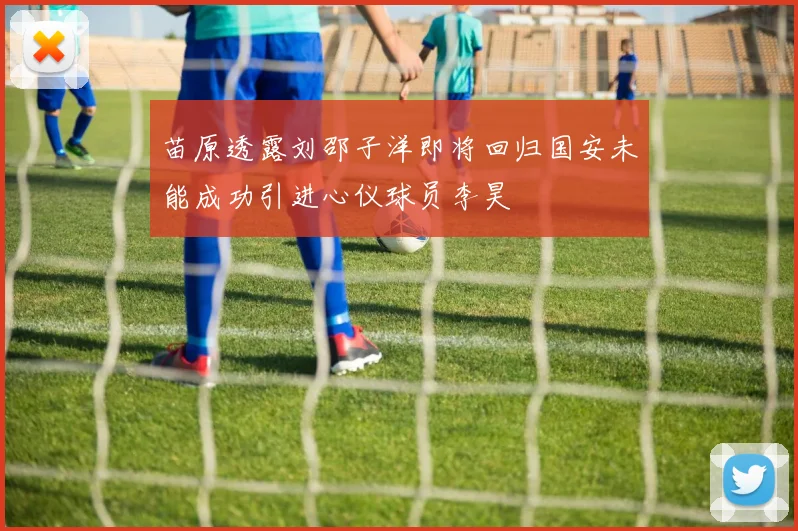 苗原透露刘邵子洋即将回归国安未能成功引进心仪球员李昊