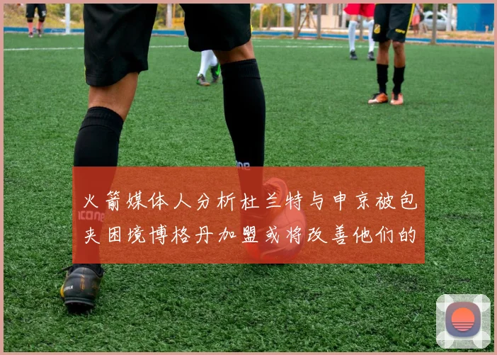 火箭媒体人分析杜兰特与申京被包夹困境博格丹加盟或将改善他们的进攻空间