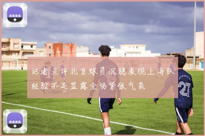 记者点评北京球员沉稳表现上海队经验不足显露全场紧张气氛