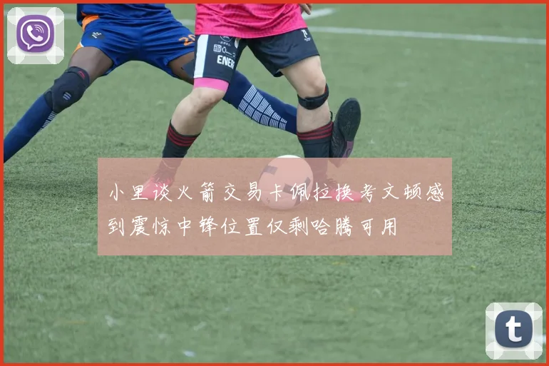 小里谈火箭交易卡佩拉换考文顿感到震惊中锋位置仅剩哈腾可用