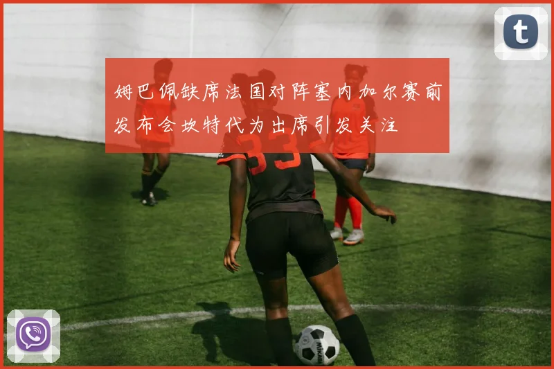 姆巴佩缺席法国对阵塞内加尔赛前发布会坎特代为出席引发关注